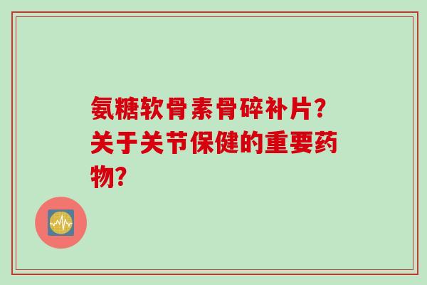 氨糖软骨素骨碎补片？关于关节保健的重要药物？