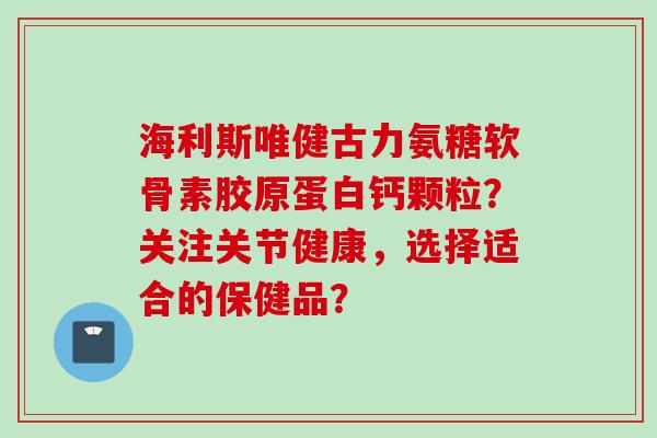 海利斯唯健古力氨糖软骨素胶原蛋白钙颗粒？关注关节健康，选择适合的保健品？