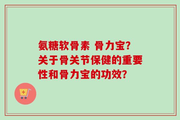 氨糖软骨素 骨力宝？关于骨关节保健的重要性和骨力宝的功效？
