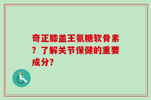 奇正膝盖王氨糖软骨素？了解关节保健的重要成分？