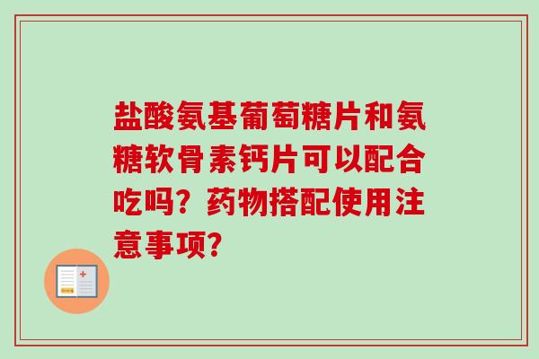 盐酸氨基葡萄糖片和氨糖软骨素钙片可以配合吃吗？药物搭配使用注意事项？