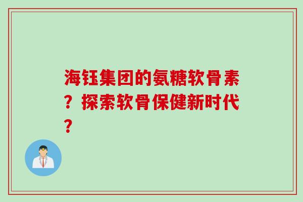 海钰集团的氨糖软骨素？探索软骨保健新时代？