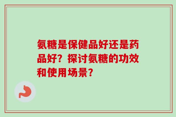 氨糖是保健品好还是药品好？探讨氨糖的功效和使用场景？