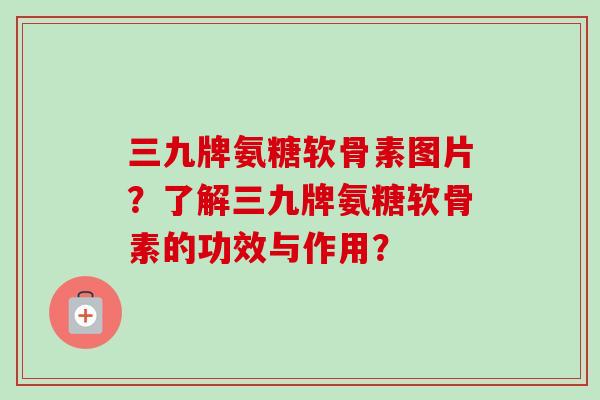 三九牌氨糖软骨素图片？了解三九牌氨糖软骨素的功效与作用？