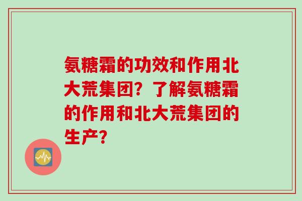 氨糖霜的功效和作用北大荒集团？了解氨糖霜的作用和北大荒集团的生产？