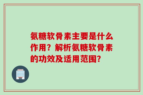 氨糖软骨素主要是什么作用？解析氨糖软骨素的功效及适用范围？