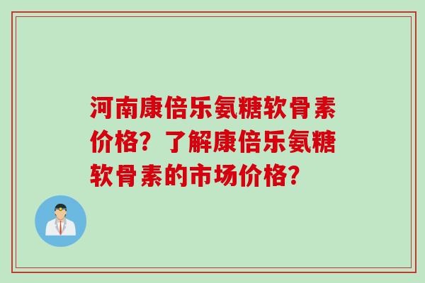 河南康倍乐氨糖软骨素价格？了解康倍乐氨糖软骨素的市场价格？