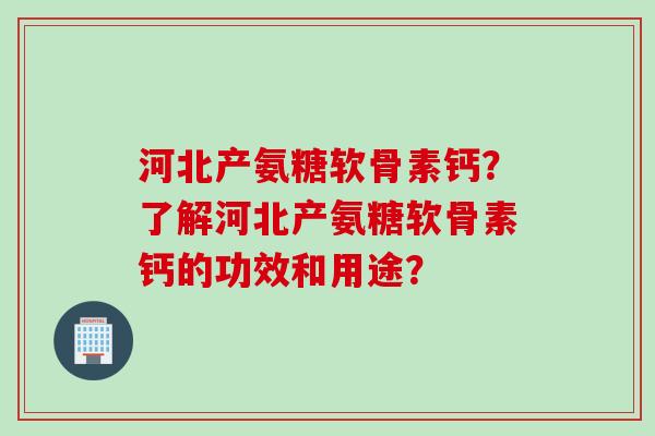 河北产氨糖软骨素钙？了解河北产氨糖软骨素钙的功效和用途？