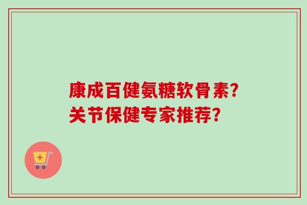 康成百健氨糖软骨素？关节保健专家推荐？