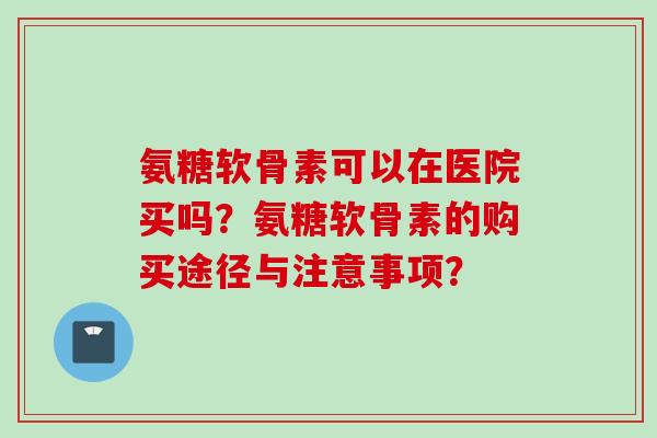 氨糖软骨素可以在医院买吗？氨糖软骨素的购买途径与注意事项？