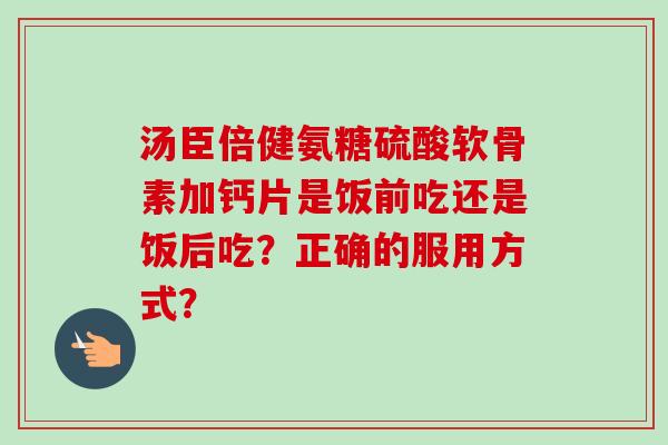 汤臣倍健氨糖硫酸软骨素加钙片是饭前吃还是饭后吃？正确的服用方式？