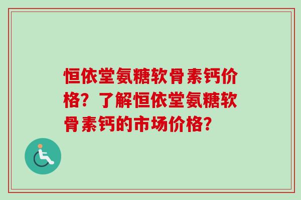恒依堂氨糖软骨素钙价格？了解恒依堂氨糖软骨素钙的市场价格？