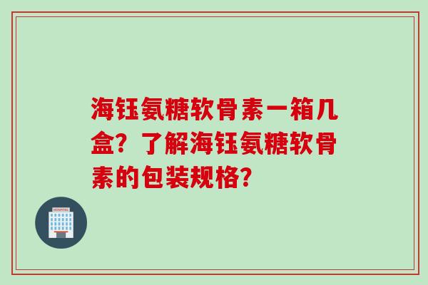 海钰氨糖软骨素一箱几盒？了解海钰氨糖软骨素的包装规格？