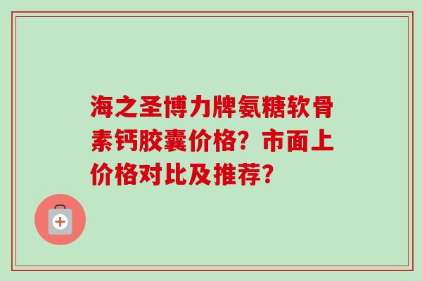 海之圣博力牌氨糖软骨素钙胶囊价格？市面上价格对比及推荐？