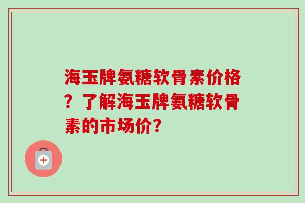 海玉牌氨糖软骨素价格？了解海玉牌氨糖软骨素的市场价？