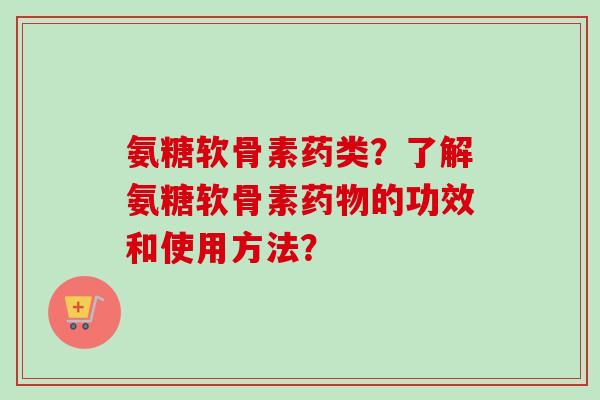 氨糖软骨素药类？了解氨糖软骨素药物的功效和使用方法？