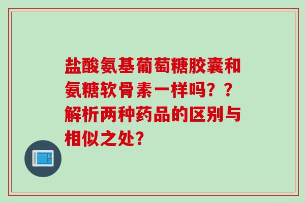 盐酸氨基葡萄糖胶囊和氨糖软骨素一样吗？？解析两种药品的区别与相似之处？