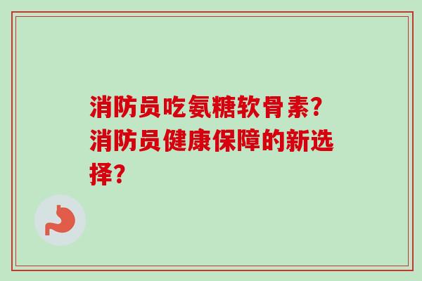 消防员吃氨糖软骨素？消防员健康保障的新选择？