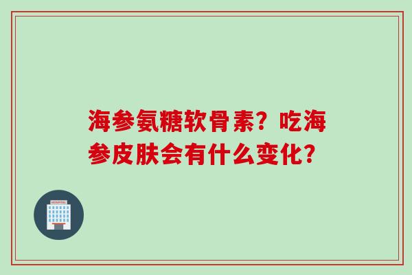 海参氨糖软骨素?吃海参会有什么变化? 海参氨糖软骨素?吃海参会有什么变化?