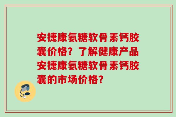 安捷康氨糖软骨素钙胶囊价格？了解健康产品安捷康氨糖软骨素钙胶囊的市场价格？