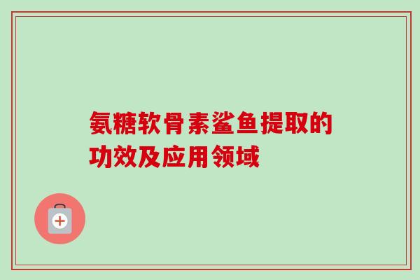 氨糖软骨素鲨鱼提取的功效及应用领域