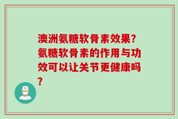 澳洲氨糖软骨素效果？氨糖软骨素的作用与功效可以让关节更健康吗？
