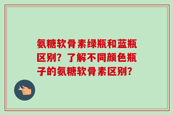 氨糖软骨素绿瓶和蓝瓶区别？了解不同颜色瓶子的氨糖软骨素区别？