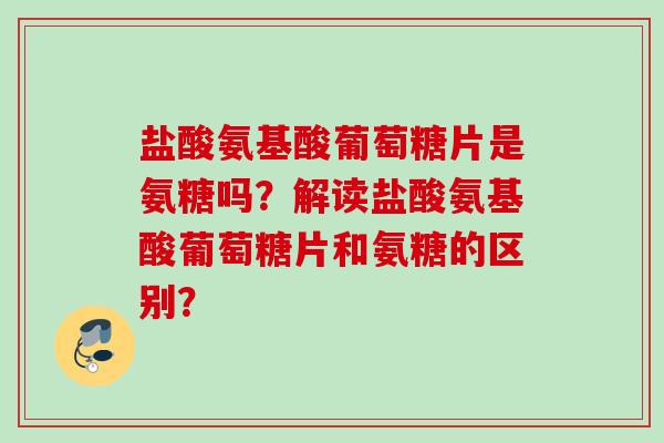 盐酸氨基酸葡萄糖片是氨糖吗？解读盐酸氨基酸葡萄糖片和氨糖的区别？