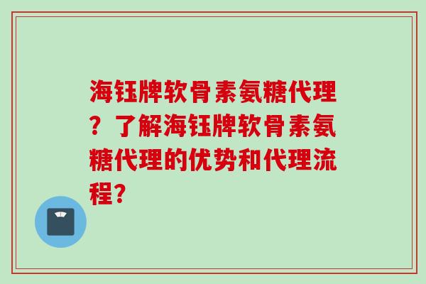 海钰牌软骨素氨糖代理？了解海钰牌软骨素氨糖代理的优势和代理流程？