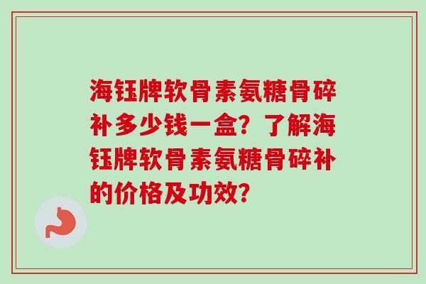海钰牌软骨素氨糖骨碎补多少钱一盒？了解海钰牌软骨素氨糖骨碎补的价格及功效？