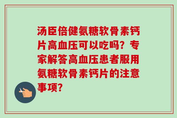 汤臣倍健氨糖软骨素钙片高血压可以吃吗？专家解答高血压患者服用氨糖软骨素钙片的注意事项？