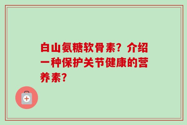 白山氨糖软骨素？介绍一种保护关节健康的营养素？