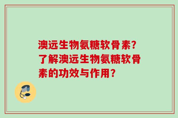 澳远生物氨糖软骨素？了解澳远生物氨糖软骨素的功效与作用？