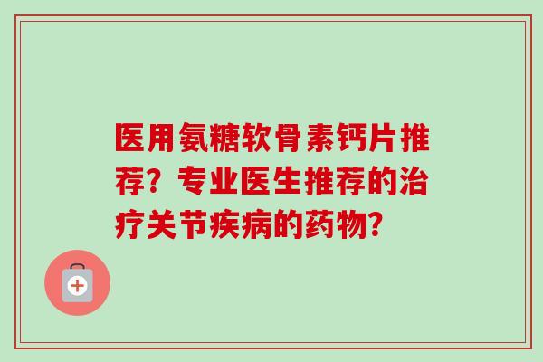 医用氨糖软骨素钙片推荐？专业医生推荐的治疗关节疾病的药物？