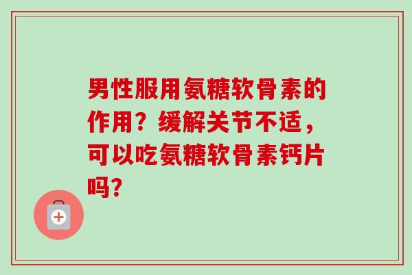 男性服用氨糖软骨素的作用？缓解关节不适，可以吃氨糖软骨素钙片吗？