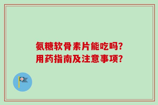 氨糖软骨素片能吃吗？用药指南及注意事项？