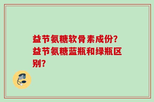 益节氨糖软骨素成份?益节氨糖蓝瓶和绿瓶区别? 益节氨糖软骨素成份?益节氨糖蓝瓶和绿瓶区别?