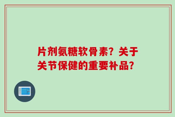 片剂氨糖软骨素？关于关节保健的重要补品？