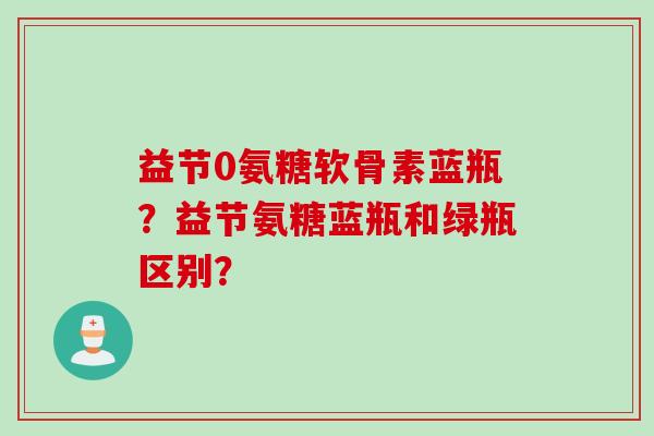 益节0氨糖软骨素蓝瓶？益节氨糖蓝瓶和绿瓶区别？