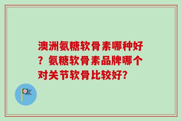 澳洲氨糖软骨素哪种好？氨糖软骨素品牌哪个对关节软骨比较好？