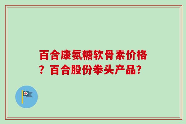 百合康氨糖软骨素价格？百合股份拳头产品？