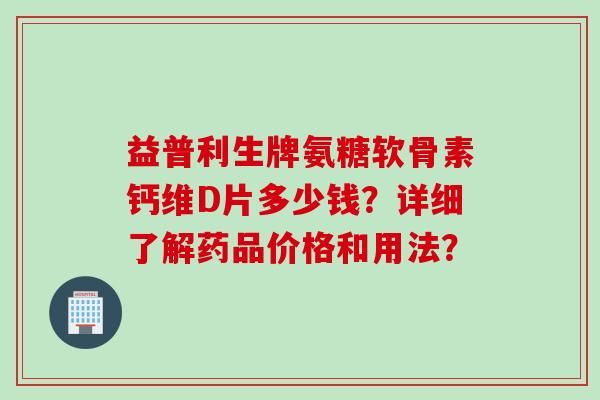 益普利生牌氨糖软骨素钙维D片多少钱？详细了解药品价格和用法？