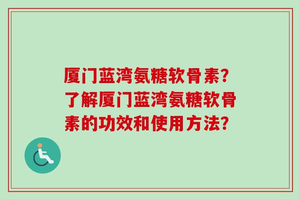 厦门蓝湾氨糖软骨素？了解厦门蓝湾氨糖软骨素的功效和使用方法？