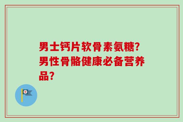 男士钙片软骨素氨糖？男性骨骼健康必备营养品？