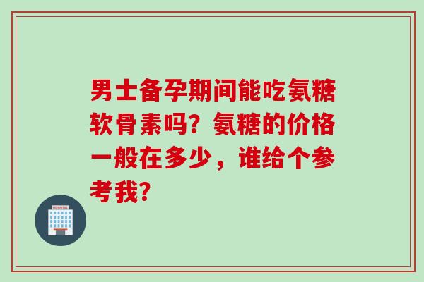 男士备孕期间能吃氨糖软骨素吗？氨糖的价格一般在多少，谁给个参考我？
