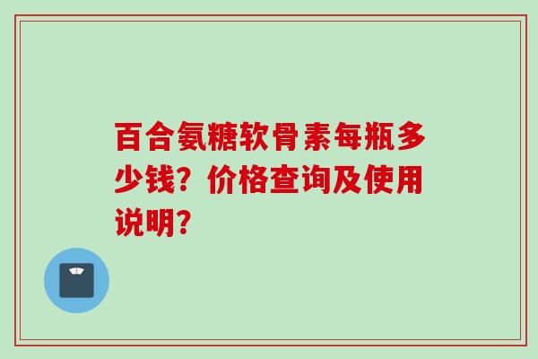 百合氨糖软骨素每瓶多少钱?价格查询及使用说明? 百合氨糖软骨素每瓶多少钱?价格查询及使用说明?