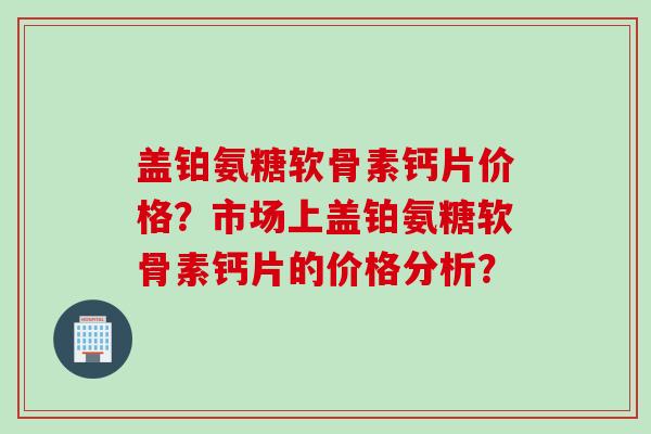 盖铂氨糖软骨素钙片价格？市场上盖铂氨糖软骨素钙片的价格分析？