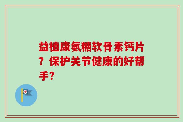 益植康氨糖软骨素钙片？保护关节健康的好帮手？