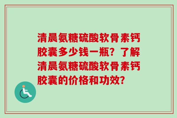 清晨氨糖硫酸软骨素钙胶囊多少钱一瓶？了解清晨氨糖硫酸软骨素钙胶囊的价格和功效？