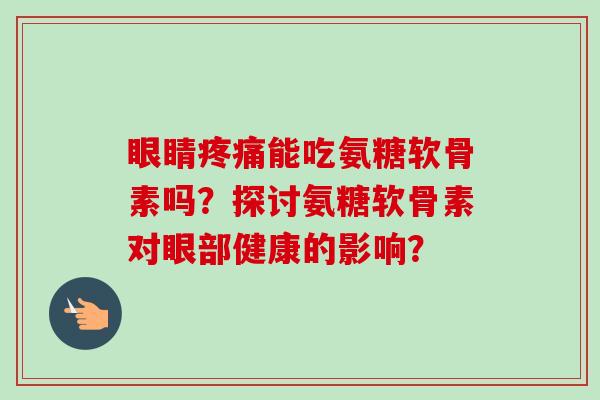 眼睛能吃氨糖软骨素吗？探讨氨糖软骨素对眼部健康的影响？